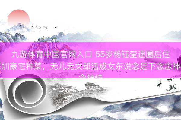 九游体育中国官网入口 55岁杨钰莹退圈后住深圳豪宅种菜，无儿无女却活成女东说念足下念念神情