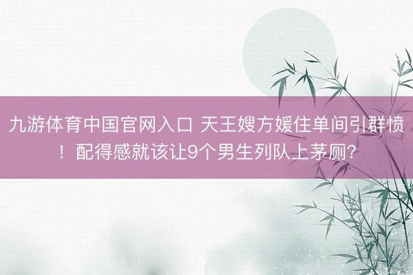 九游体育中国官网入口 天王嫂方媛住单间引群愤！配得感就该让9个男生列队上茅厕？