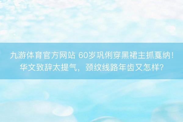 九游体育官方网站 60岁巩俐穿黑裙主抓戛纳！华文致辞太提气，颈纹线路年齿又怎样？