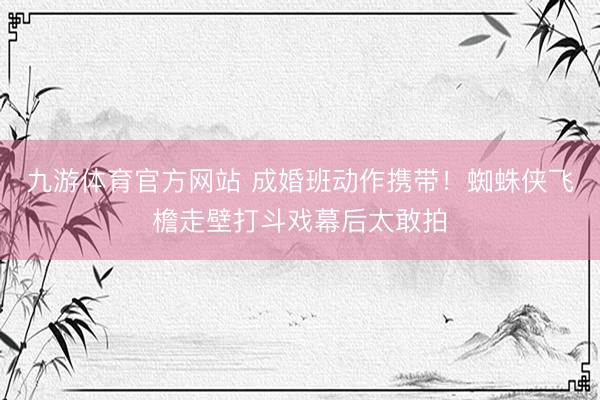 九游体育官方网站 成婚班动作携带！蜘蛛侠飞檐走壁打斗戏幕后太敢拍