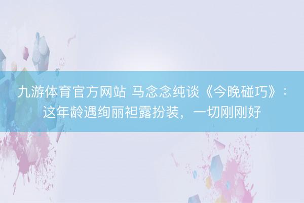 九游体育官方网站 马念念纯谈《今晚碰巧》:这年龄遇绚丽袒露扮装,一切刚刚好