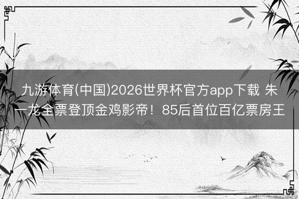 九游体育(中国)2026世界杯官方app下载 朱一龙全票登顶金鸡影帝！85后首位百亿票房王