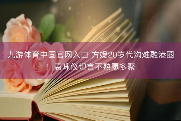 九游体育中国官网入口 方媛20岁代沟难融港圈！袁咏仪坦言不熟愿多聚
