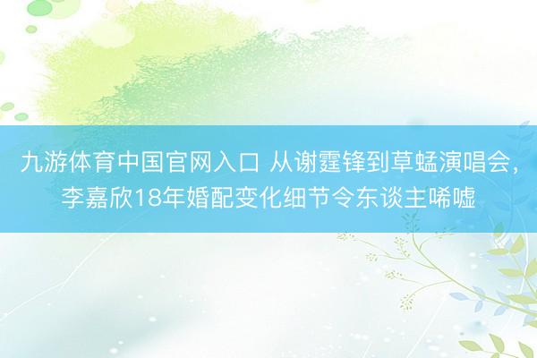 九游体育中国官网入口 从谢霆锋到草蜢演唱会，李嘉欣18年婚配变化细节令东谈主唏嘘