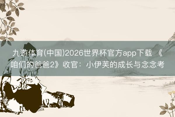 九游体育(中国)2026世界杯官方app下载 《咱们的爸爸2》收官：小伊芙的成长与念念考