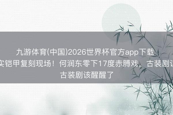 九游体育(中国)2026世界杯官方app下载 项羽确实铠甲复刻现场！何润东零下17度赤膊戏，古装剧该醒醒了