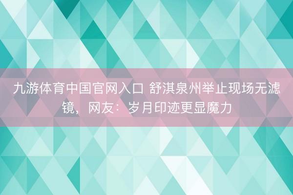 九游体育中国官网入口 舒淇泉州举止现场无滤镜，网友：岁月印迹更显魔力