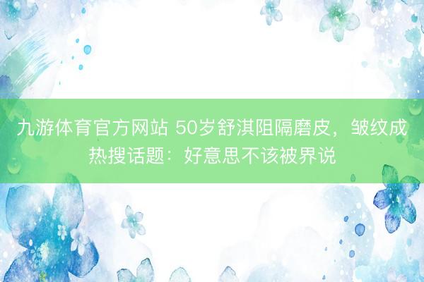 九游体育官方网站 50岁舒淇阻隔磨皮，皱纹成热搜话题：好意思不该被界说