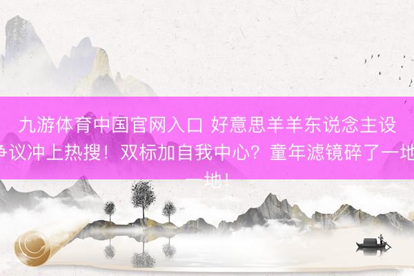 九游体育中国官网入口 好意思羊羊东说念主设争议冲上热搜!双标加自我中心?童年滤镜碎了一地!
