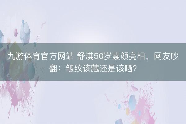 九游体育官方网站 舒淇50岁素颜亮相，网友吵翻：皱纹该藏还是该晒？