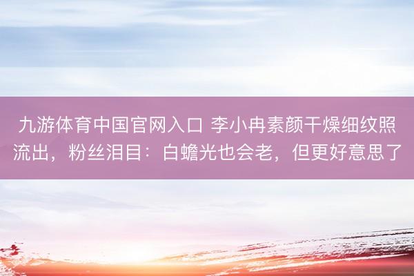 九游体育中国官网入口 李小冉素颜干燥细纹照流出，粉丝泪目：白蟾光也会老，但更好意思了