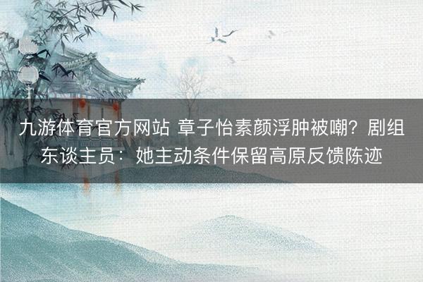 九游体育官方网站 章子怡素颜浮肿被嘲？剧组东谈主员：她主动条件保留高原反馈陈迹