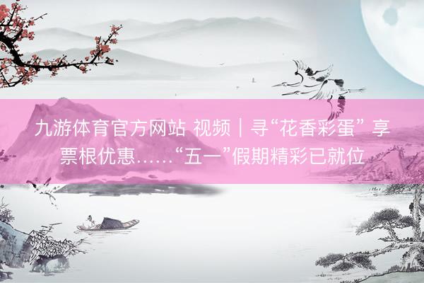 九游体育官方网站 视频｜寻“花香彩蛋” 享票根优惠……“五一”假期精彩已就位