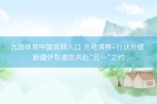 九游体育中国官网入口 充电满格+行状升级 新疆伊犁邀您共赴“五一”之约