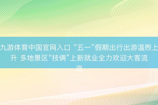 九游体育中国官网入口 “五一”假期出行出游温煦上升 多地景区“技俩”上新就业全力欢迎大客流