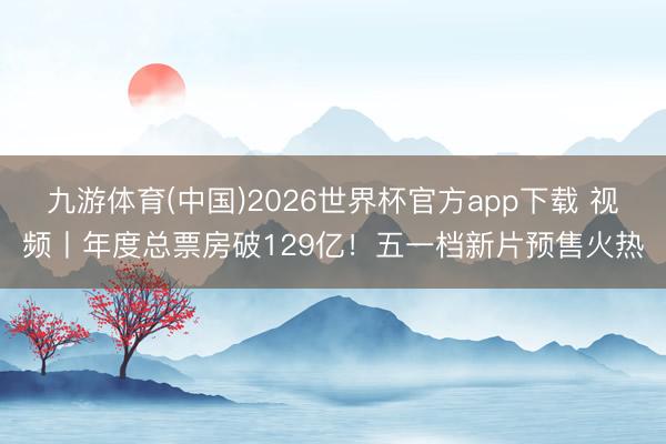 九游体育(中国)2026世界杯官方app下载 视频丨年度总票房破129亿！五一档新片预售火热