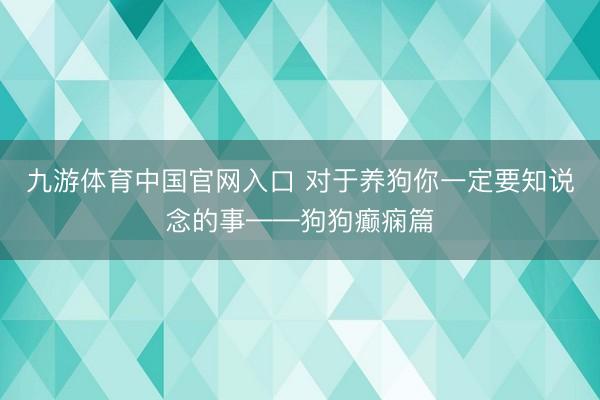 九游体育中国官网入口 对于养狗你一定要知说念的事——狗狗癫痫篇