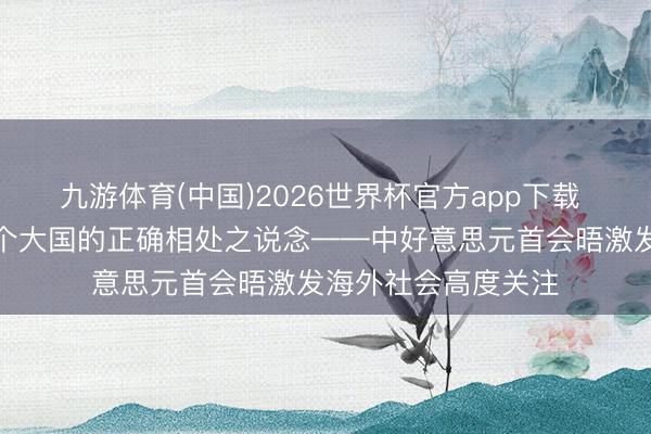 九游体育(中国)2026世界杯官方app下载 特稿｜积极探索两个大国的正确相处之说念——中好意思元首会晤激发海外社会高度关注