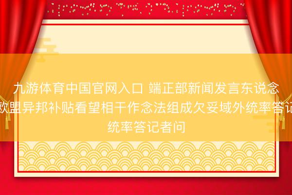 九游体育中国官网入口 端正部新闻发言东说念主就欧盟异邦补贴看望相干作念法组成欠妥域外统率答记者问