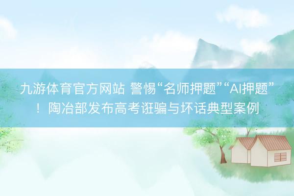 九游体育官方网站 警惕“名师押题”“AI押题”！陶冶部发布高考诳骗与坏话典型案例