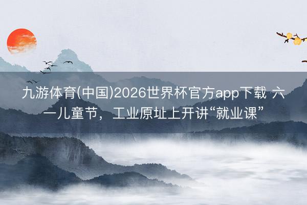 九游体育(中国)2026世界杯官方app下载 六一儿童节，工业原址上开讲“就业课”