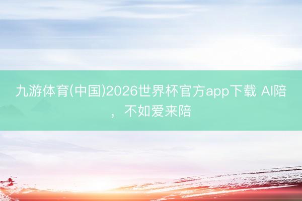 九游体育(中国)2026世界杯官方app下载 AI陪，不如爱来陪