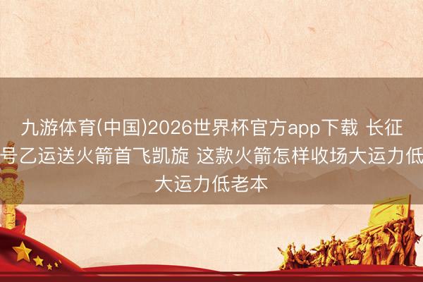 九游体育(中国)2026世界杯官方app下载 长征十二号乙运送火箭首飞凯旋 这款火箭怎样收场大运力低老本