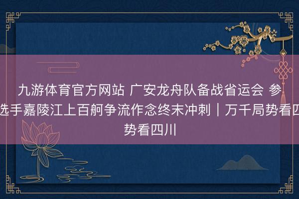 九游体育官方网站 广安龙舟队备战省运会 参赛选手嘉陵江上百舸争流作念终末冲刺|万千局势看四川