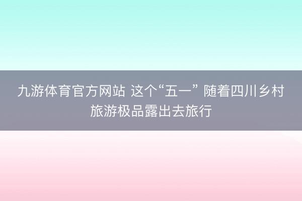 九游体育官方网站 这个“五一” 随着四川乡村旅游极品露出去旅行