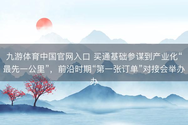 九游体育中国官网入口 买通基础参谋到产业化“最先一公里”，前沿时期“第一张订单”对接会举办