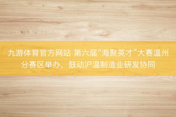 九游体育官方网站 第六届“海聚英才”大赛温州分赛区举办,鼓动沪温制造业研发协同
