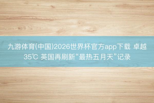 九游体育(中国)2026世界杯官方app下载 卓越35℃ 英国再刷新“最热五月天”记录