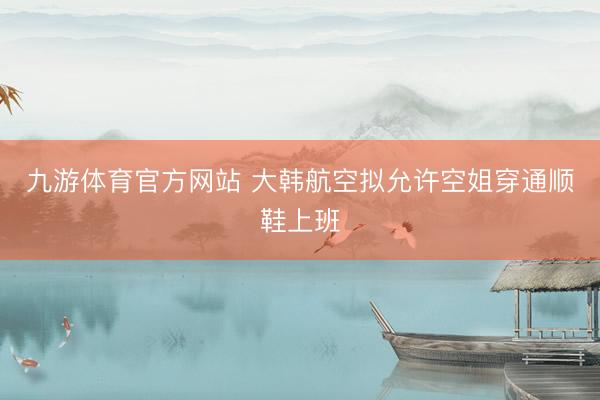 九游体育官方网站 大韩航空拟允许空姐穿通顺鞋上班