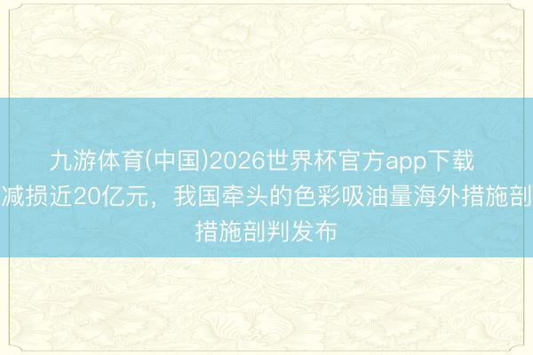九游体育(中国)2026世界杯官方app下载 每年可减损近20亿元，我国牵头的色彩吸油量海外措施剖判发布
