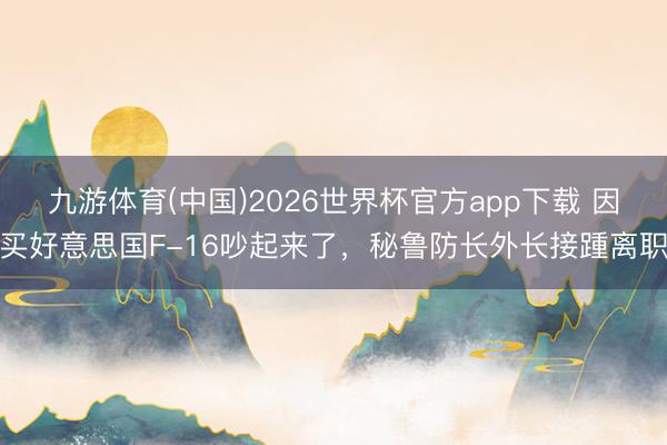 九游体育(中国)2026世界杯官方app下载 因买好意思国F-16吵起来了，秘鲁防长外长接踵离职