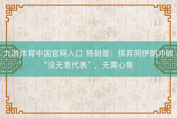 九游体育中国官网入口 特朗普：摈弃同伊朗冲破“没无意代表” ，无需心焦