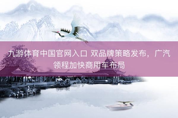 九游体育中国官网入口 双品牌策略发布，广汽领程加快商用车布局