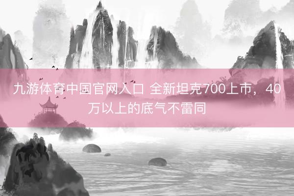 九游体育中国官网入口 全新坦克700上市，40万以上的底气不雷同