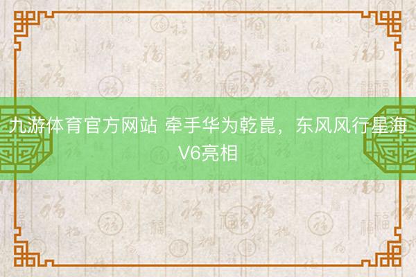 九游体育官方网站 牵手华为乾崑，东风风行星海V6亮相