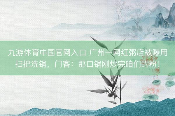 九游体育中国官网入口 广州一网红粥店被曝用扫把洗锅,门客:那口锅刚炒完咱们的粉!
