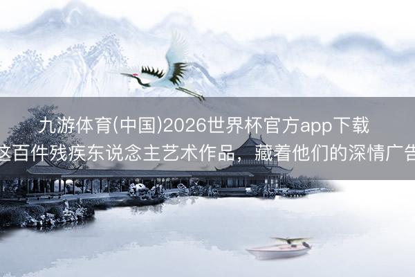 九游体育(中国)2026世界杯官方app下载 这百件残疾东说念主艺术作品，藏着他们的深情广告