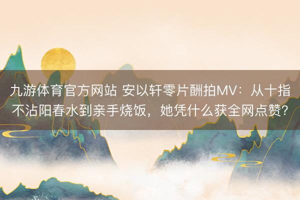 九游体育官方网站 安以轩零片酬拍MV：从十指不沾阳春水到亲手烧饭，她凭什么获全网点赞？