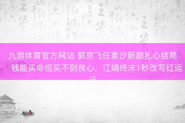 九游体育官方网站 郭京飞任素汐新剧扎心结局：钱能买命但买不到良心，江娟终末1秒改写红运
