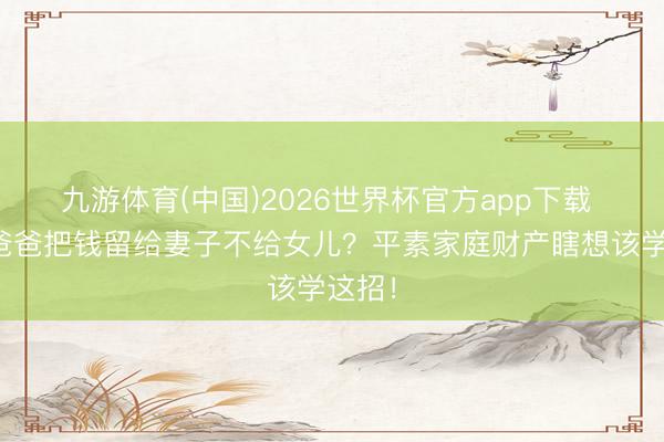 九游体育(中国)2026世界杯官方app下载 明星爸爸把钱留给妻子不给女儿?平素家庭财产瞎想该学这招!