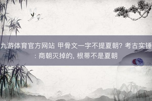 九游体育官方网站 甲骨文一字不提夏朝? 考古实锤: 商朝灭掉的， 根蒂不是夏朝