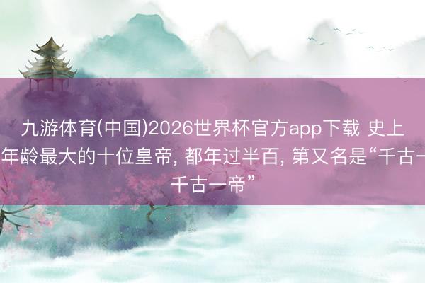 九游体育(中国)2026世界杯官方app下载 史上继位年龄最大的十位皇帝， 都年过半百， 第又名是“千古一帝”