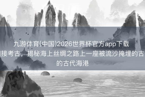 九游体育(中国)2026世界杯官方app下载 中沙相接考古，揭秘海上丝绸之路上一座被流沙掩埋的古代海港