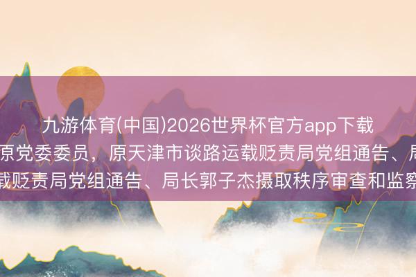 九游体育(中国)2026世界杯官方app下载 天津市交通运载委员会原党委委员，原天津市谈路运载贬责局党组通告、局长郭子杰摄取秩序审查和监察走访