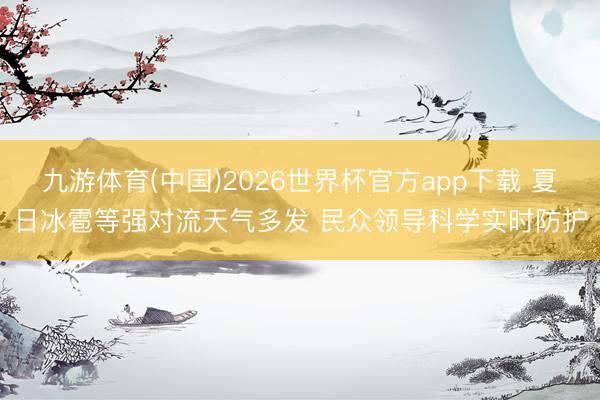 九游体育(中国)2026世界杯官方app下载 夏日冰雹等强对流天气多发 民众领导科学实时防护