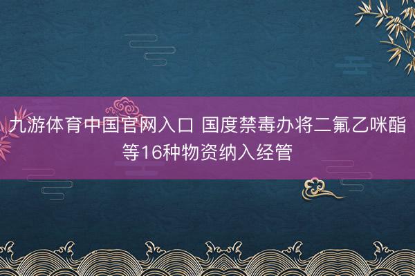 九游体育中国官网入口 国度禁毒办将二氟乙咪酯等16种物资纳入经管